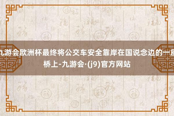 九游会欧洲杯最终将公交车安全靠岸在国说念边的一座桥上-九游会·(j9)官方网站