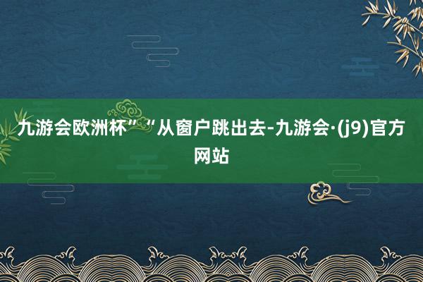 九游会欧洲杯”　　“从窗户跳出去-九游会·(j9)官方网站