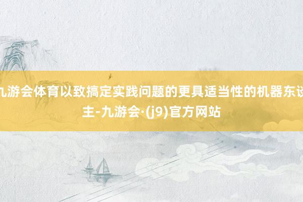 九游会体育以致搞定实践问题的更具适当性的机器东谈主-九游会·(j9)官方网站