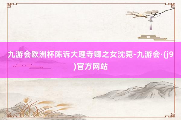 九游会欧洲杯陈诉大理寺卿之女沈菀-九游会·(j9)官方网站
