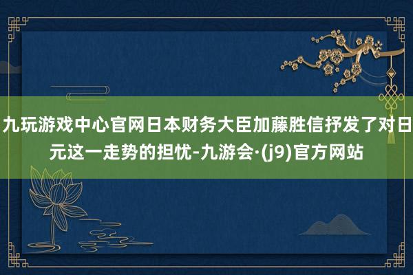 九玩游戏中心官网日本财务大臣加藤胜信抒发了对日元这一走势的担忧-九游会·(j9)官方网站