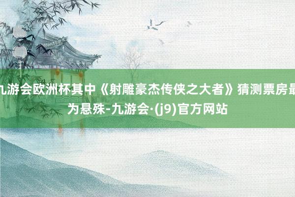 九游会欧洲杯其中《射雕豪杰传侠之大者》猜测票房最为悬殊-九游会·(j9)官方网站