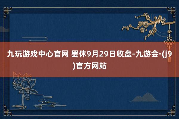 九玩游戏中心官网 罢休9月29日收盘-九游会·(j9)官方网站