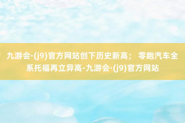 九游会·(j9)官方网站创下历史新高； 　　零跑汽车全系托福再立异高-九游会·(j9)官方网站