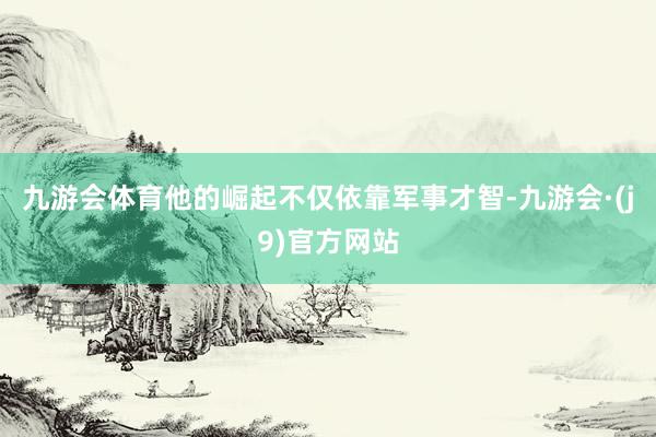 九游会体育他的崛起不仅依靠军事才智-九游会·(j9)官方网站