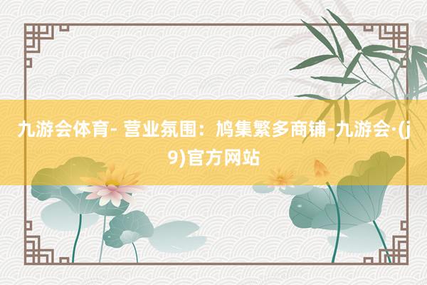 九游会体育- 营业氛围：鸠集繁多商铺-九游会·(j9)官方网站