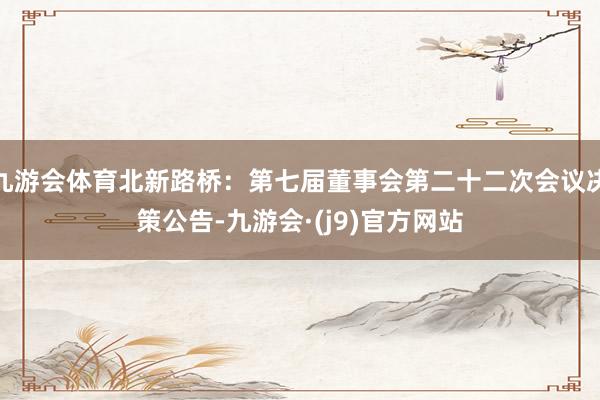 九游会体育北新路桥：第七届董事会第二十二次会议决策公告-九游会·(j9)官方网站