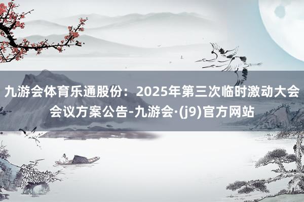 九游会体育乐通股份：2025年第三次临时激动大会会议方案公告-九游会·(j9)官方网站