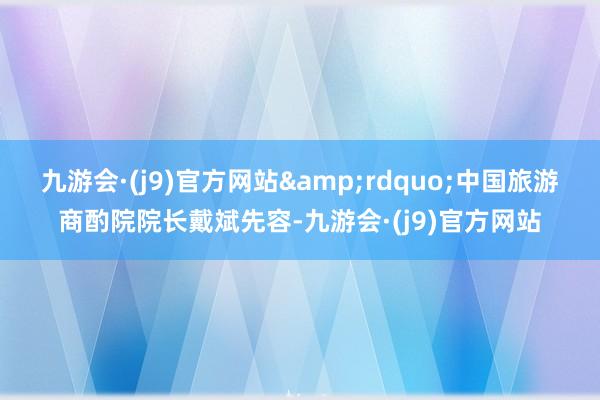 九游会·(j9)官方网站&rdquo;中国旅游商酌院院长戴斌先容-九游会·(j9)官方网站