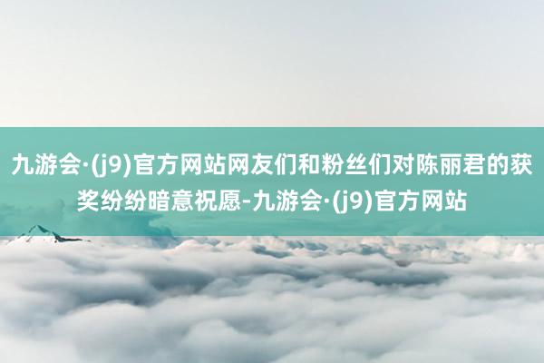 九游会·(j9)官方网站网友们和粉丝们对陈丽君的获奖纷纷暗意祝愿-九游会·(j9)官方网站