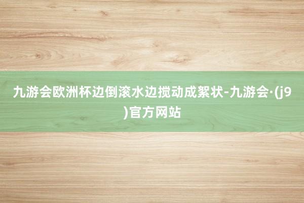 九游会欧洲杯边倒滚水边搅动成絮状-九游会·(j9)官方网站