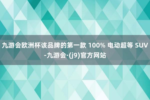 九游会欧洲杯该品牌的第一款 100% 电动超等 SUV-九游会·(j9)官方网站