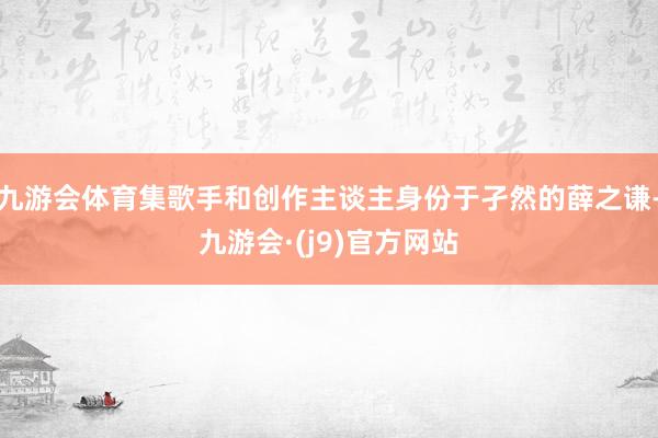 九游会体育集歌手和创作主谈主身份于孑然的薛之谦-九游会·(j9)官方网站