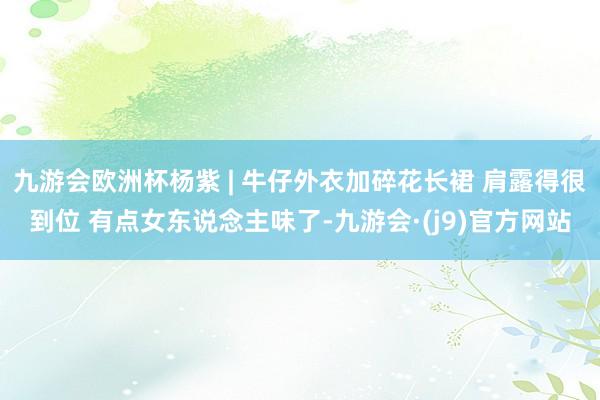 九游会欧洲杯杨紫 | 牛仔外衣加碎花长裙 肩露得很到位 有点女东说念主味了-九游会·(j9)官方网站