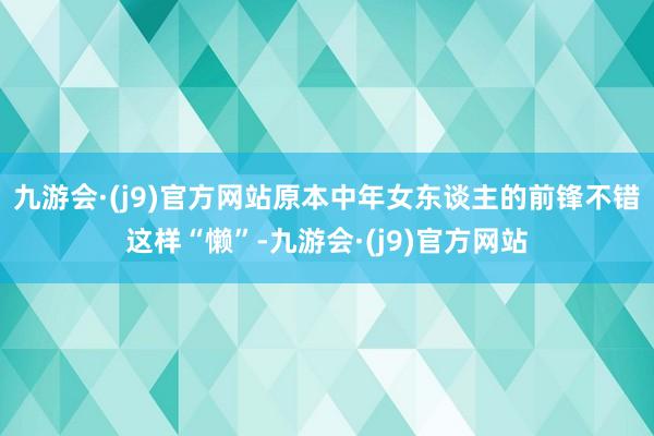 九游会·(j9)官方网站原本中年女东谈主的前锋不错这样“懒”-九游会·(j9)官方网站