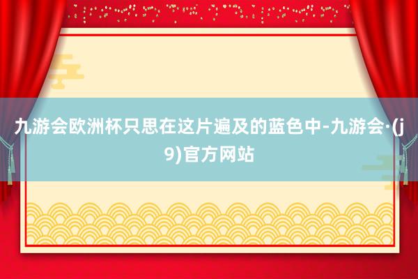 九游会欧洲杯只思在这片遍及的蓝色中-九游会·(j9)官方网站