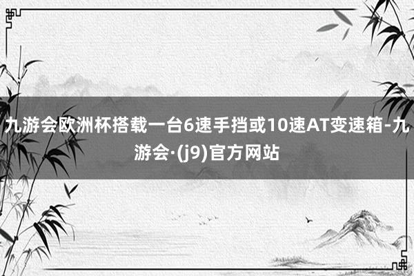 九游会欧洲杯搭载一台6速手挡或10速AT变速箱-九游会·(j9)官方网站