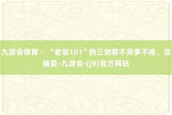 九游会体育△ “老翁101”的三剑客不异爹不疼、没娘爱-九游会·(j9)官方网站