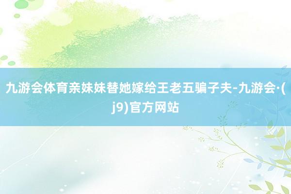 九游会体育亲妹妹替她嫁给王老五骗子夫-九游会·(j9)官方网站
