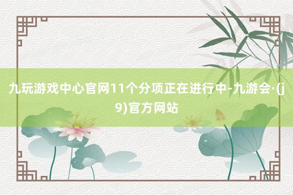 九玩游戏中心官网11个分项正在进行中-九游会·(j9)官方网站