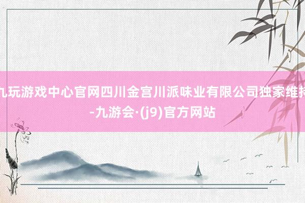 九玩游戏中心官网四川金宫川派味业有限公司独家维持-九游会·(j9)官方网站