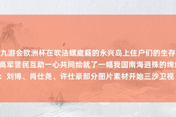 九游会欧洲杯在吹法螺崴蕤的永兴岛上住户们的生存愈发便利幸福指数越来越高军警民互助一心共同绘就了一幅我国南海迥殊的绚烂画面*记者：刘博、肖仕尧、许仕豪部分图片素材开始三沙卫视 发布于：北京市-九游会·(j9)官方网站