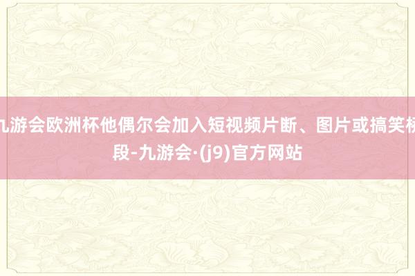 九游会欧洲杯他偶尔会加入短视频片断、图片或搞笑桥段-九游会·(j9)官方网站