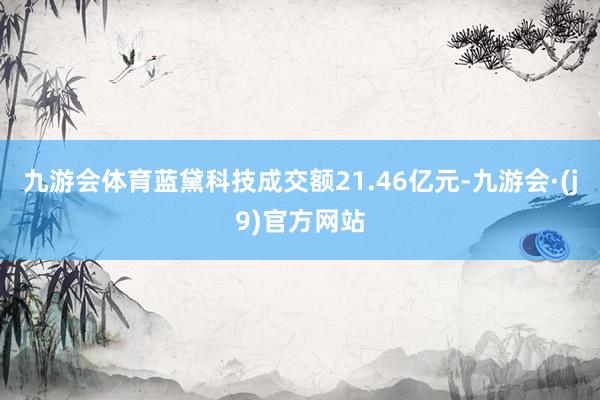 九游会体育蓝黛科技成交额21.46亿元-九游会·(j9)官方网站