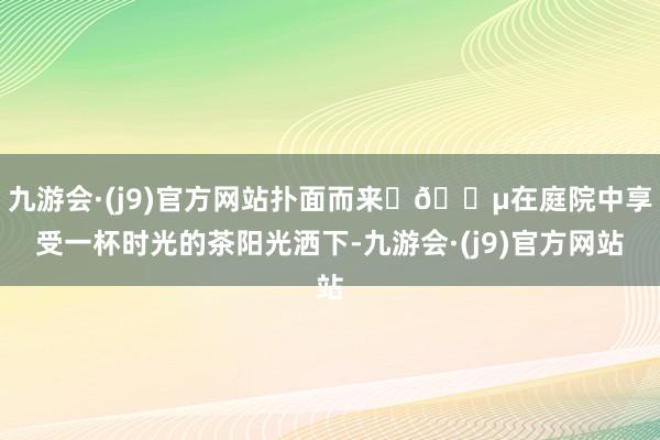 九游会·(j9)官方网站扑面而来	🍵在庭院中享受一杯时光的茶阳光洒下-九游会·(j9)官方网站
