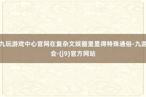 九玩游戏中心官网在复杂文娱圈里显得特殊通俗-九游会·(j9)官方网站