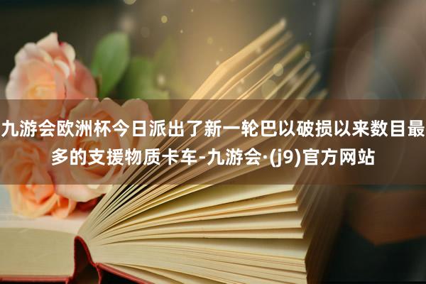 九游会欧洲杯今日派出了新一轮巴以破损以来数目最多的支援物质卡车-九游会·(j9)官方网站