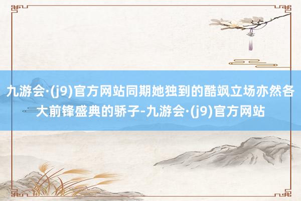 九游会·(j9)官方网站同期她独到的酷飒立场亦然各大前锋盛典的骄子-九游会·(j9)官方网站