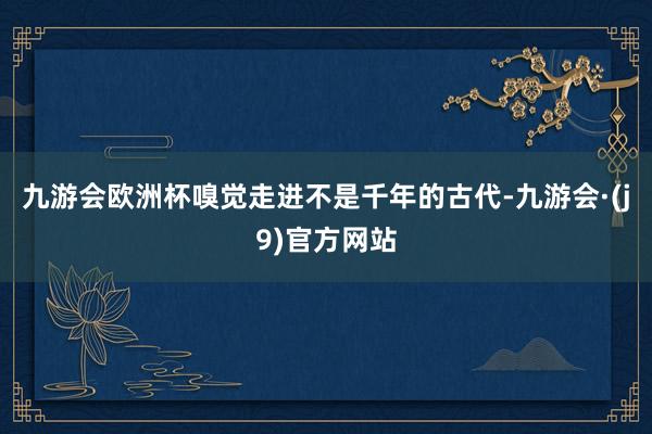 九游会欧洲杯嗅觉走进不是千年的古代-九游会·(j9)官方网站