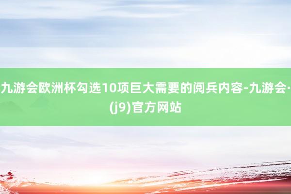 九游会欧洲杯勾选10项巨大需要的阅兵内容-九游会·(j9)官方网站