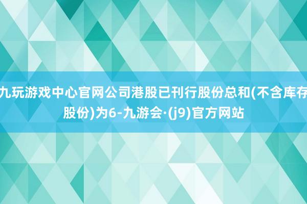 九玩游戏中心官网公司港股已刊行股份总和(不含库存股份)为6-九游会·(j9)官方网站