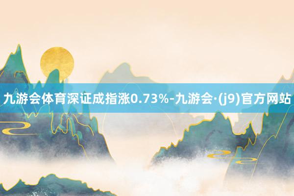 九游会体育深证成指涨0.73%-九游会·(j9)官方网站