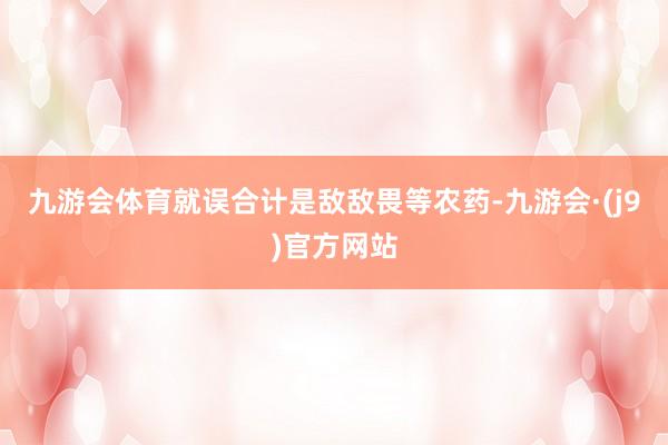 九游会体育就误合计是敌敌畏等农药-九游会·(j9)官方网站