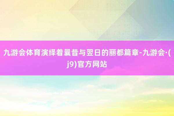 九游会体育演绎着曩昔与翌日的丽都篇章-九游会·(j9)官方网站