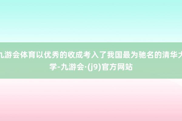 九游会体育以优秀的收成考入了我国最为驰名的清华大学-九游会·(j9)官方网站