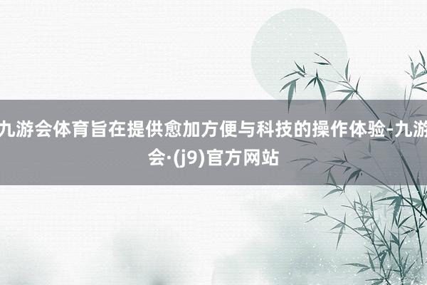 九游会体育旨在提供愈加方便与科技的操作体验-九游会·(j9)官方网站
