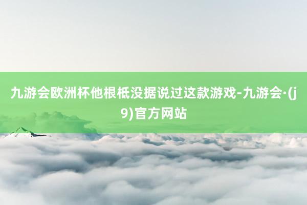 九游会欧洲杯他根柢没据说过这款游戏-九游会·(j9)官方网站