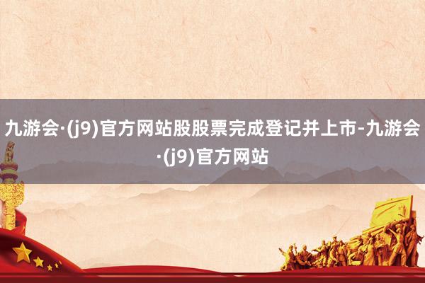 九游会·(j9)官方网站股股票完成登记并上市-九游会·(j9)官方网站