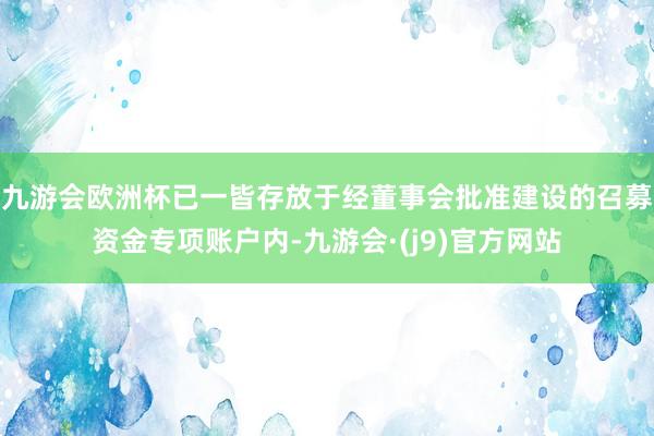 九游会欧洲杯已一皆存放于经董事会批准建设的召募资金专项账户内-九游会·(j9)官方网站