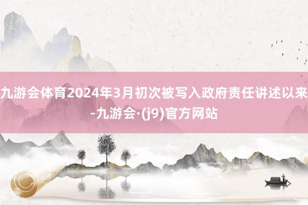 九游会体育2024年3月初次被写入政府责任讲述以来-九游会·(j9)官方网站