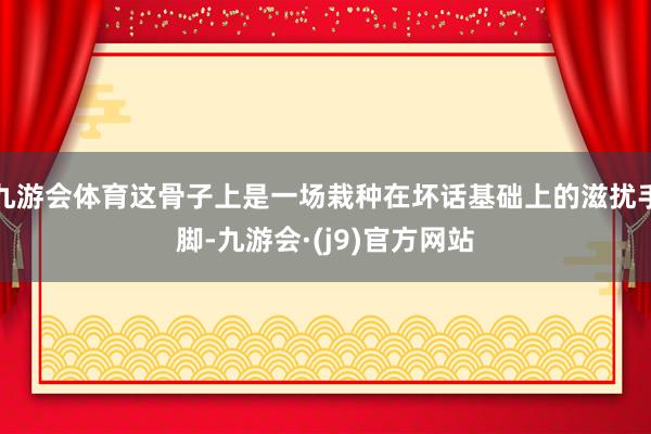 九游会体育这骨子上是一场栽种在坏话基础上的滋扰手脚-九游会·(j9)官方网站