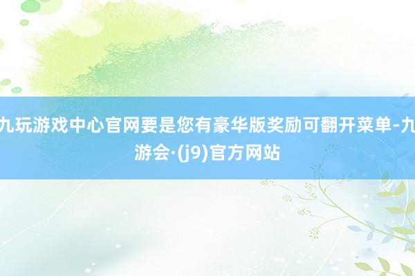 九玩游戏中心官网要是您有豪华版奖励可翻开菜单-九游会·(j9)官方网站