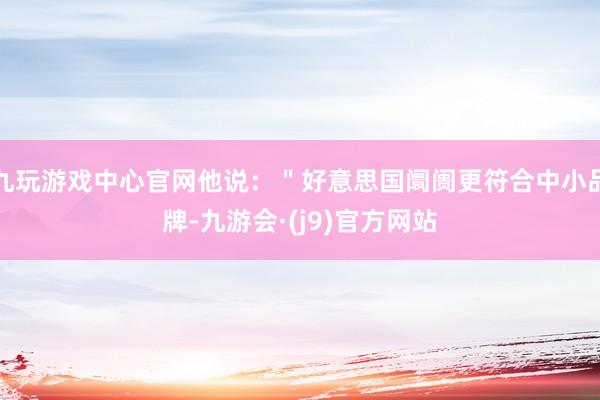 九玩游戏中心官网他说：＂好意思国阛阓更符合中小品牌-九游会·(j9)官方网站
