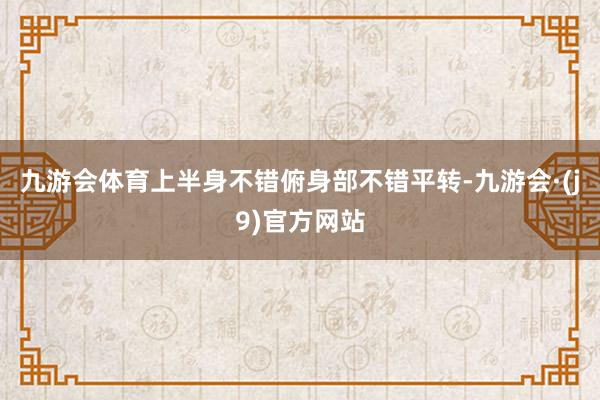 九游会体育上半身不错俯身部不错平转-九游会·(j9)官方网站