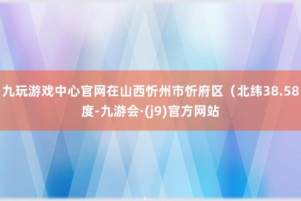 九玩游戏中心官网在山西忻州市忻府区（北纬38.58度-九游会·(j9)官方网站