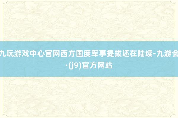 九玩游戏中心官网西方国度军事提拔还在陆续-九游会·(j9)官方网站